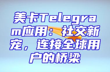 美卡Telegram应用：社交新宠，连接全球用户的桥梁