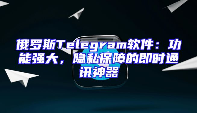 俄罗斯Telegram软件：功能强大，隐私保障的即时通讯神器