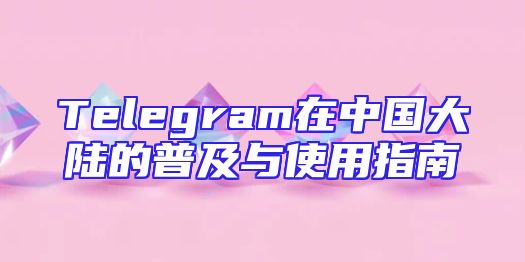 Telegram在中国大陆的普及与使用指南