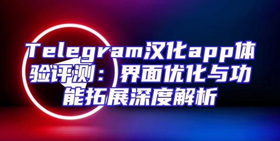 Telegram汉化app体验评测：界面优化与功能拓展深度解析