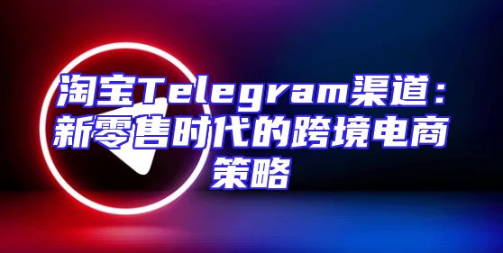 淘宝Telegram渠道：新零售时代的跨境电商策略