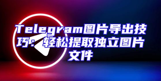 Telegram图片导出技巧：轻松提取独立图片文件