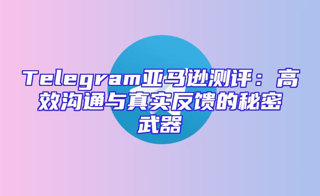 Telegram亚马逊测评：高效沟通与真实反馈的秘密武器
