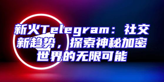 新火Telegram：社交新趋势，探索神秘加密世界的无限可能