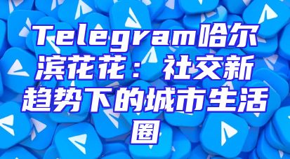 Telegram哈尔滨花花：社交新趋势下的城市生活圈