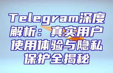 Telegram深度解析：真实用户使用体验与隐私保护全揭秘