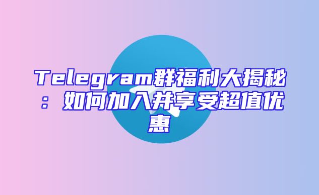 Telegram群福利大揭秘：如何加入并享受超值优惠