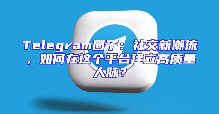 Telegram圈子：社交新潮流，如何在这个平台建立高质量人脉？