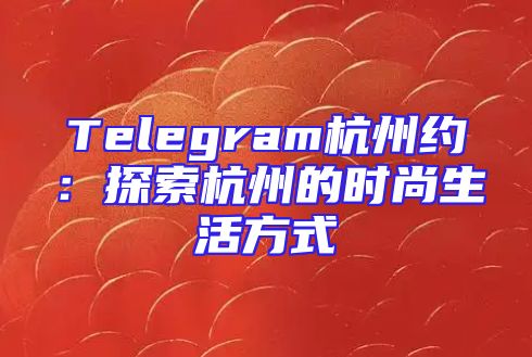 Telegram杭州约：探索杭州的时尚生活方式