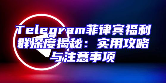 Telegram菲律宾福利群深度揭秘：实用攻略与注意事项