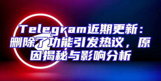 Telegram近期更新：删除了功能引发热议，原因揭秘与影响分析