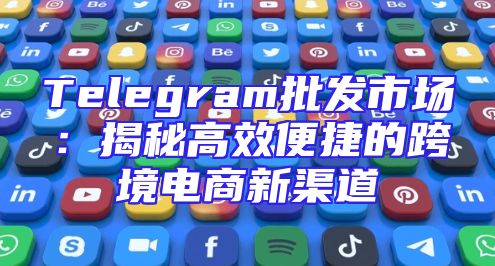 Telegram批发市场：揭秘高效便捷的跨境电商新渠道