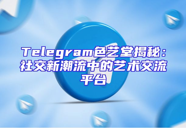 Telegram色艺堂揭秘：社交新潮流中的艺术交流平台