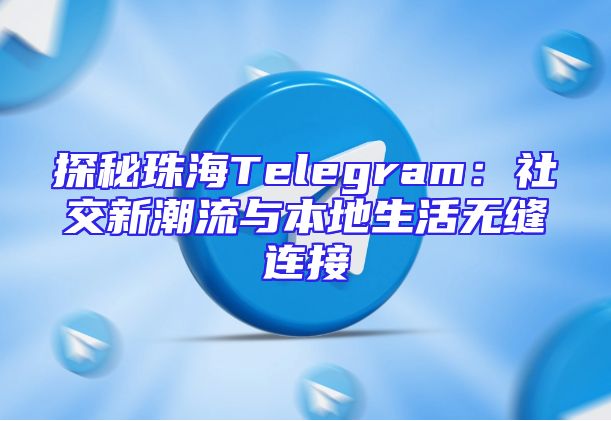 探秘珠海Telegram：社交新潮流与本地生活无缝连接