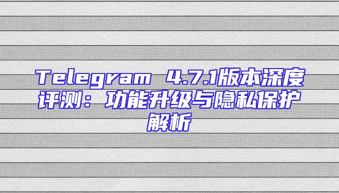 Telegram 4.7.1版本深度评测：功能升级与隐私保护解析