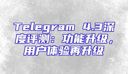Telegram 4.3深度评测：功能升级，用户体验再升级