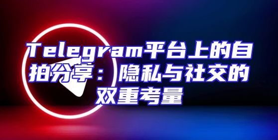 Telegram平台上的自拍分享：隐私与社交的双重考量