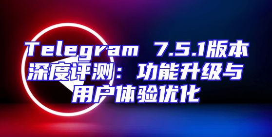Telegram 7.5.1版本深度评测：功能升级与用户体验优化