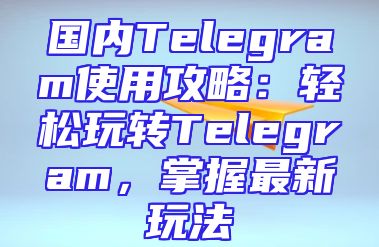 国内Telegram使用攻略：轻松玩转Telegram，掌握最新玩法