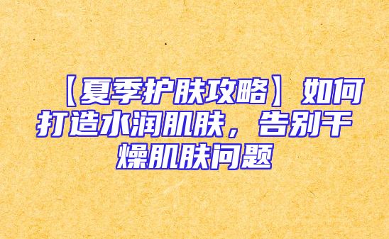 【夏季护肤攻略】如何打造水润肌肤，告别干燥肌肤问题