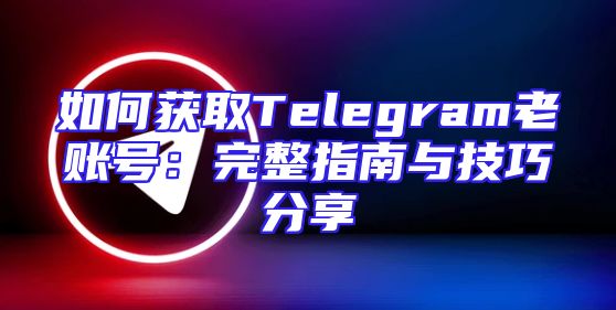 如何获取Telegram老账号：完整指南与技巧分享