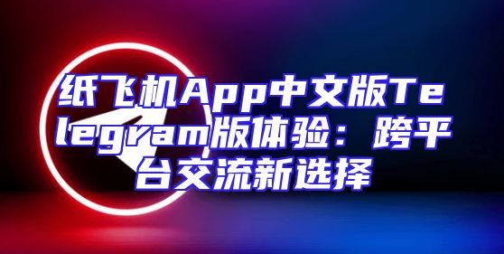 纸飞机App中文版Telegram版体验：跨平台交流新选择
