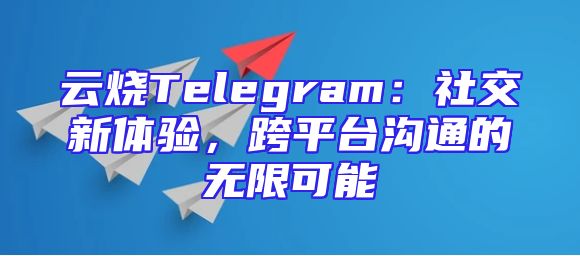云烧Telegram：社交新体验，跨平台沟通的无限可能