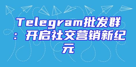 Telegram批发群：开启社交营销新纪元