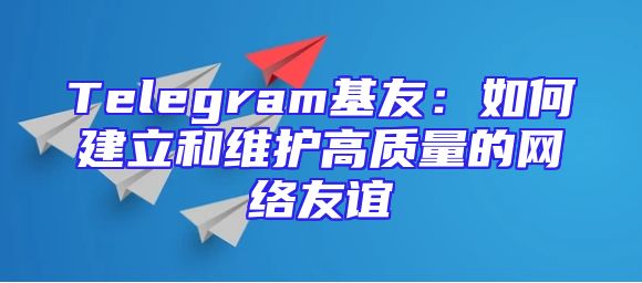 Telegram基友：如何建立和维护高质量的网络友谊