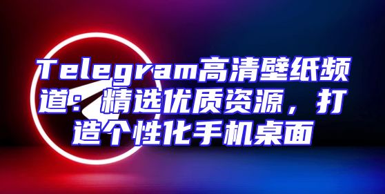 Telegram高清壁纸频道：精选优质资源，打造个性化手机桌面