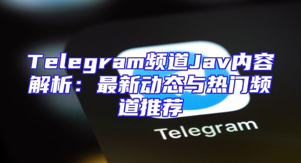 Telegram频道Jav内容解析：最新动态与热门频道推荐