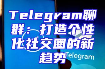 Telegram聊群：打造个性化社交圈的新趋势