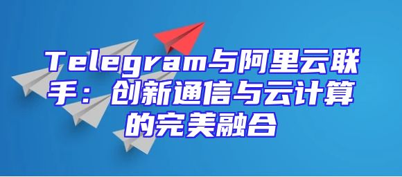Telegram与阿里云联手：创新通信与云计算的完美融合