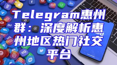 Telegram惠州群：深度解析惠州地区热门社交平台