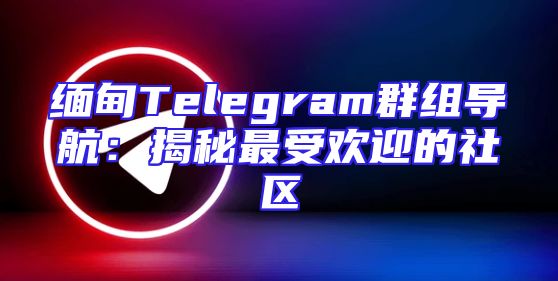 缅甸Telegram群组导航：揭秘最受欢迎的社区