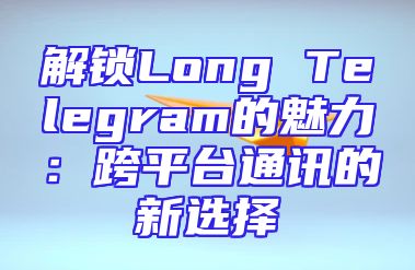 解锁Long Telegram的魅力：跨平台通讯的新选择