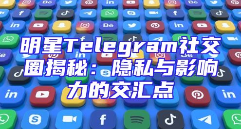 明星Telegram社交圈揭秘：隐私与影响力的交汇点