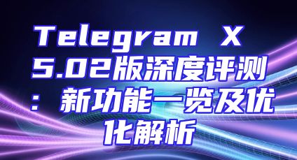 Telegram X 5.02版深度评测：新功能一览及优化解析