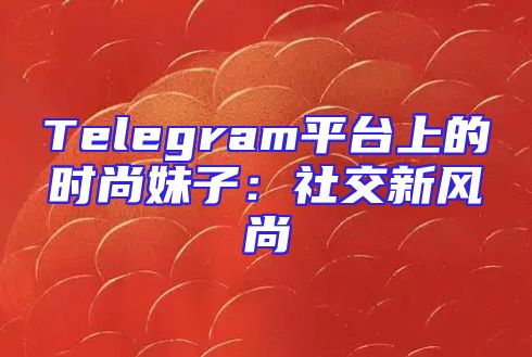 Telegram平台上的时尚妹子：社交新风尚