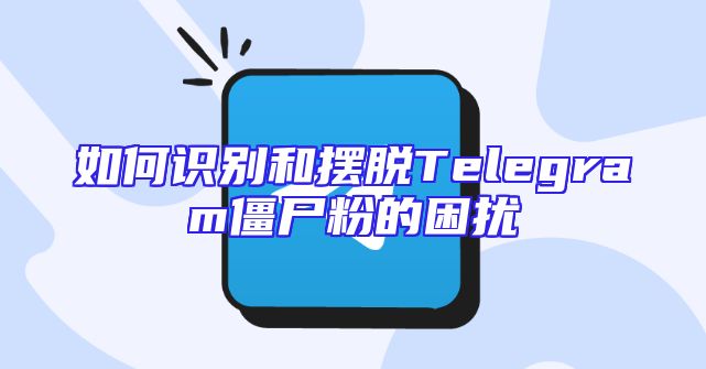 如何识别和摆脱Telegram僵尸粉的困扰