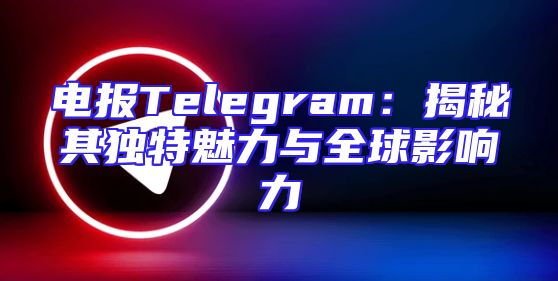 电报Telegram：揭秘其独特魅力与全球影响力