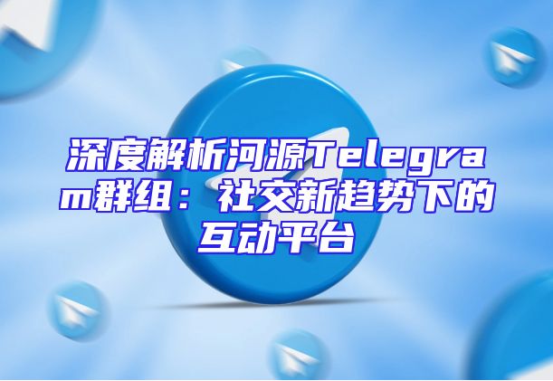 深度解析河源Telegram群组：社交新趋势下的互动平台