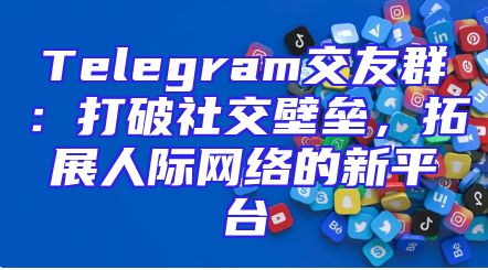 Telegram交友群：打破社交壁垒，拓展人际网络的新平台