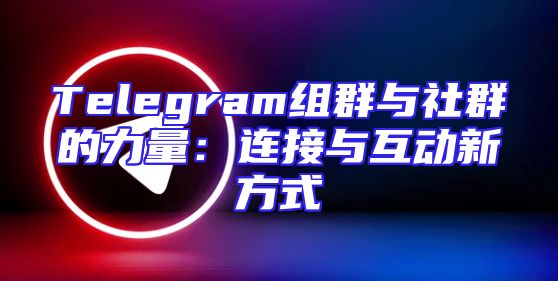 Telegram组群与社群的力量：连接与互动新方式
