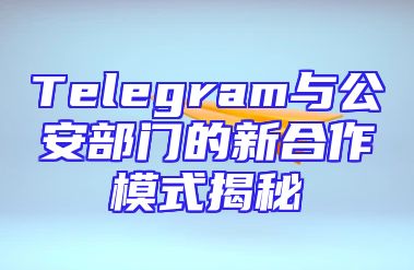 Telegram与公安部门的新合作模式揭秘