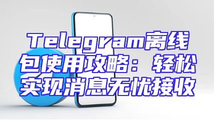 Telegram离线包使用攻略：轻松实现消息无忧接收