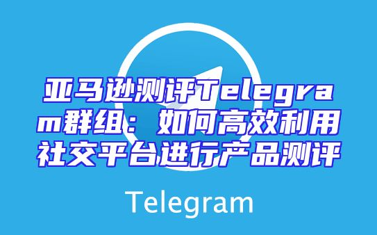 亚马逊测评Telegram群组：如何高效利用社交平台进行产品测评