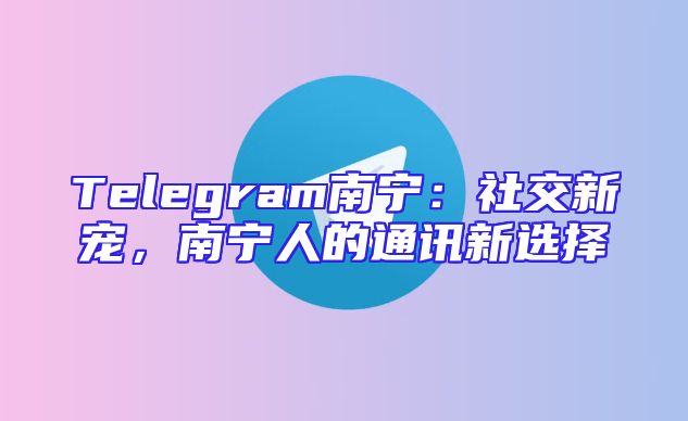 Telegram南宁：社交新宠，南宁人的通讯新选择