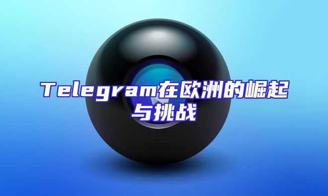 Telegram在欧洲的崛起与挑战