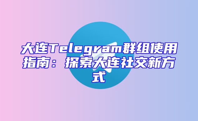 大连Telegram群组使用指南：探索大连社交新方式